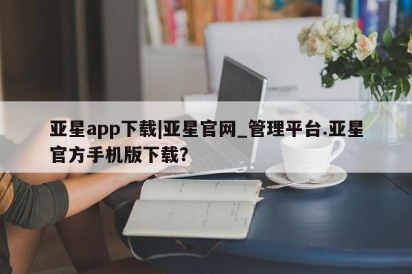 亚星在线客服 亚星入口亚星app下载|亚星官网_管理平台.亚星官方手机版下载？