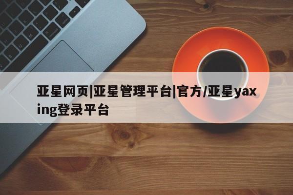 亚星在线客服 亚星入口亚星网页|亚星管理平台|官方/亚星yaxing登录平台