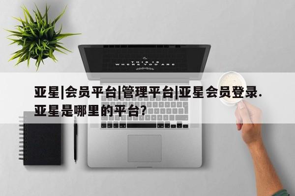 亚星在线客服 亚星入口亚星|会员平台|管理平台|亚星会员登录.亚星是哪里的平台？
