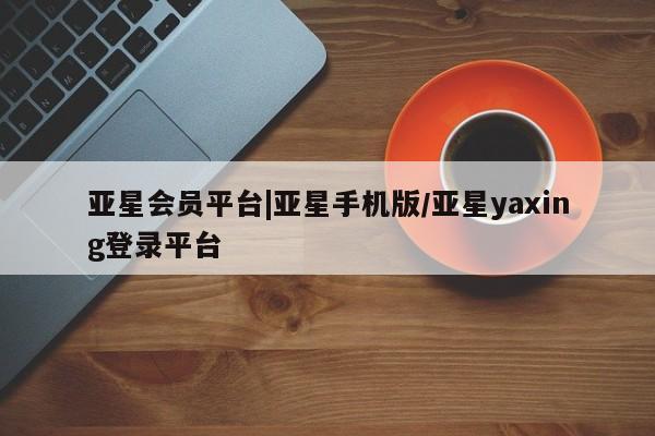 亚星在线客服 亚星入口亚星会员平台|亚星手机版/亚星yaxing登录平台