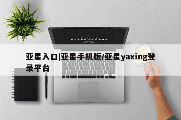 亚星在线客服 亚星入口亚星入口|亚星手机版/亚星yaxing登录平台